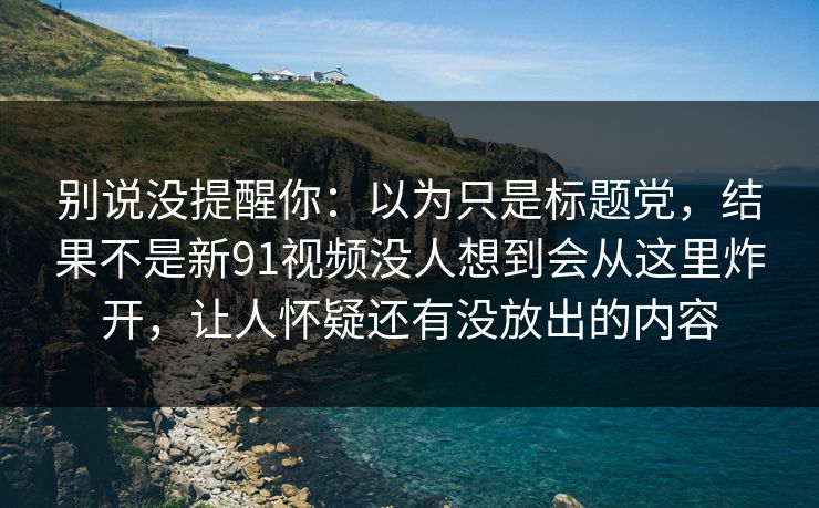 别说没提醒你：以为只是标题党，结果不是新91视频没人想到会从这里炸开，让人怀疑还有没放出的内容