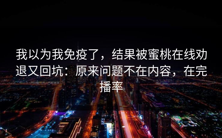 我以为我免疫了,结果被蜜桃在线劝退又回坑:原来问题不在内容,在完播率 我以为我免疫了,结果被蜜桃在线劝退又回坑:原来问题不在内容,在完播率