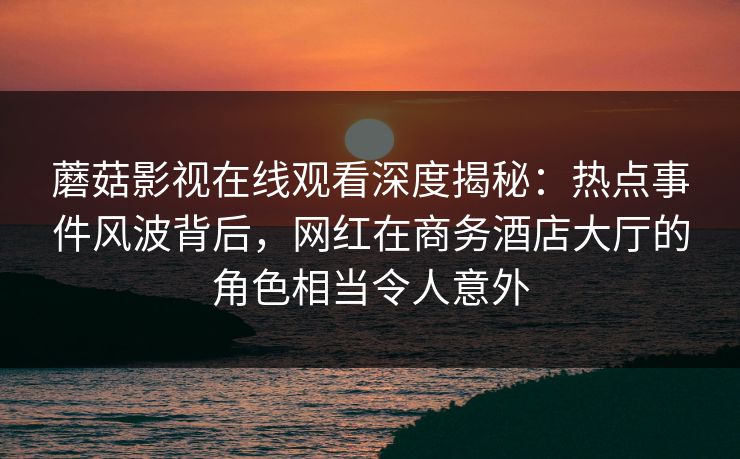 蘑菇影视在线观看深度揭秘:热点事件风波背后,网红在商务酒店大厅的角色相当令人意外