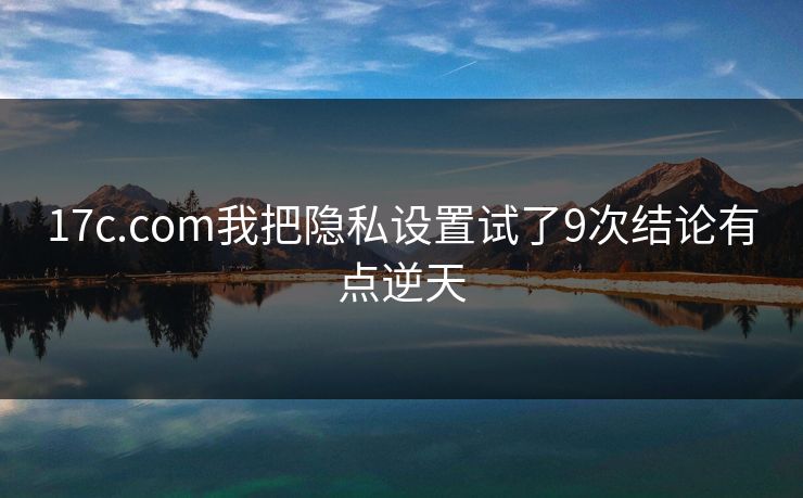 17c.com我把隐私设置试了9次结论有点逆天 17c.com我把隐私设置试了9次结论有点逆天