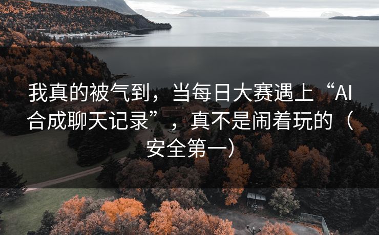 我真的被气到,当每日大赛遇上“AI合成聊天记录”,真不是闹着玩的(安全第一)