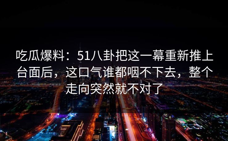 吃瓜爆料：51八卦把这一幕重新推上台面后，这口气谁都咽不下去，整个走向突然就不对了