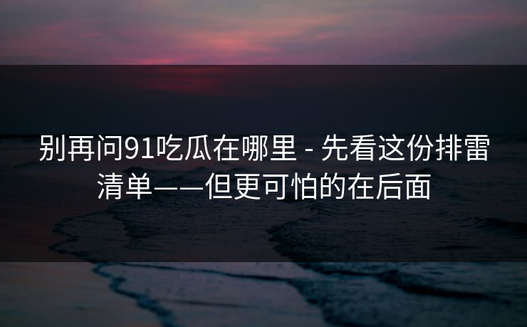 别再问91吃瓜在哪里 - 先看这份排雷清单——但更可怕的在后面