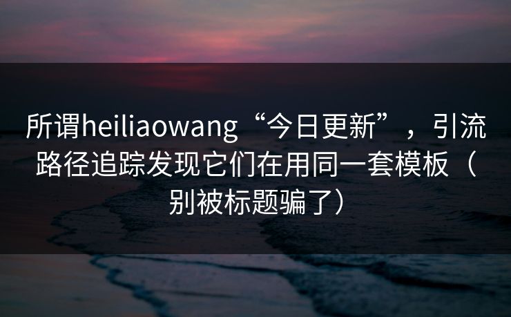 所谓heiliaowang“今日更新”,引流路径追踪发现它们在用同一套模板(别被标题骗了) 所谓heiliaowang“今日更新”,引流路径追踪发现它们在用同一套模板(别被标题骗了)