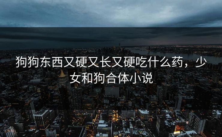 狗狗东西又硬又长又硬吃什么药,少女和狗合体小说