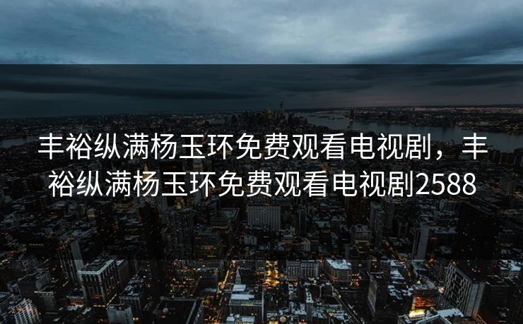 丰裕纵满杨玉环免费观看电视剧,丰裕纵满杨玉环免费观看电视剧2588