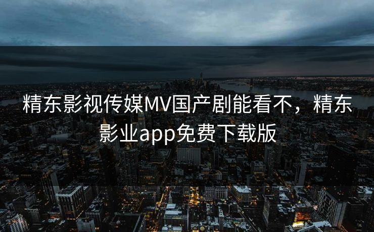 精东影视传媒MV国产剧能看不，精东影业app免费下载版