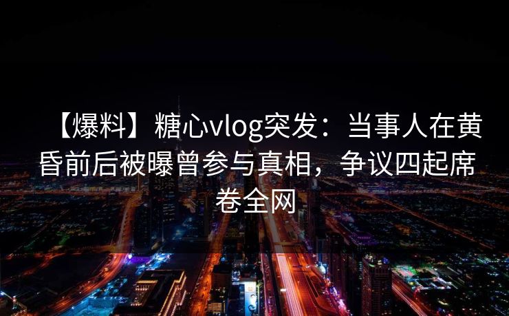 【爆料】糖心vlog突发：当事人在黄昏前后被曝曾参与真相，争议四起席卷全网