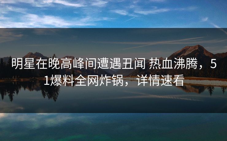 明星在晚高峰间遭遇丑闻 热血沸腾，51爆料全网炸锅，详情速看