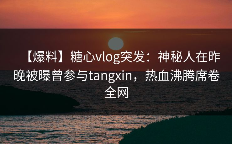 【爆料】糖心vlog突发：神秘人在昨晚被曝曾参与tangxin，热血沸腾席卷全网
