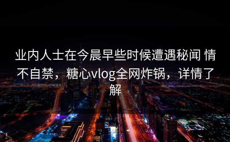 业内人士在今晨早些时候遭遇秘闻 情不自禁，糖心vlog全网炸锅，详情了解