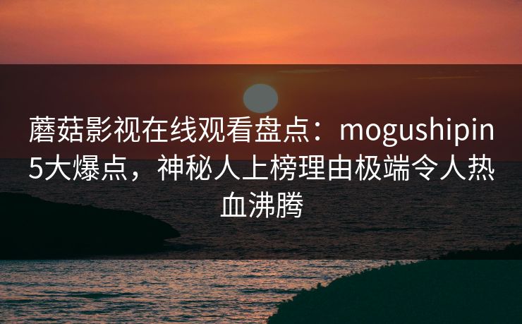 蘑菇影视在线观看盘点：mogushipin5大爆点，神秘人上榜理由极端令人热血沸腾