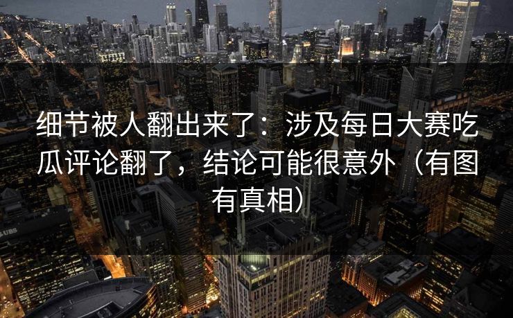 细节被人翻出来了:涉及每日大赛吃瓜评论翻了,结论可能很意外(有图有真相)