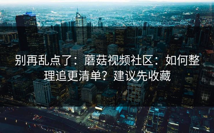 别再乱点了:蘑菇视频社区:如何整理追更清单?建议先收藏