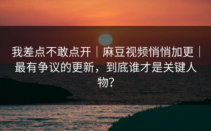 我差点不敢点开|麻豆视频悄悄加更|最有争议的更新,到底谁才是关键人物?