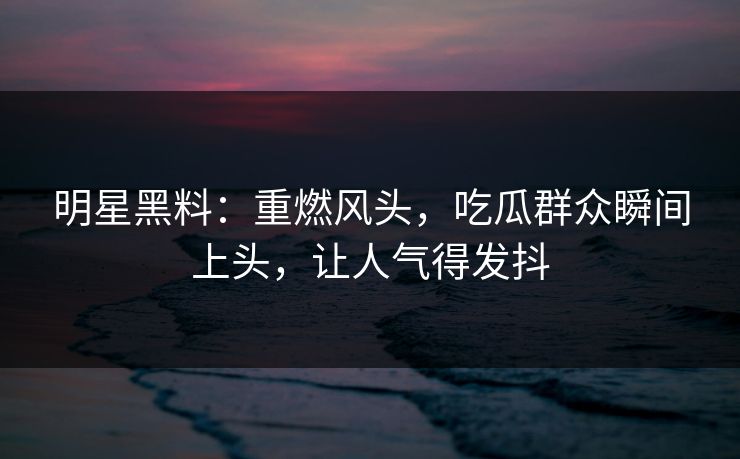明星黑料:重燃风头,吃瓜群众瞬间上头,让人气得发抖