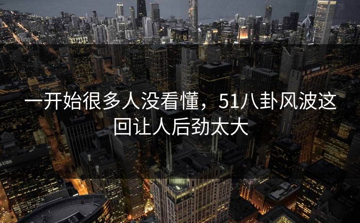 一开始很多人没看懂,51八卦风波这回让人后劲太大