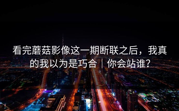看完蘑菇影像这一期断联之后，我真的我以为是巧合｜你会站谁？