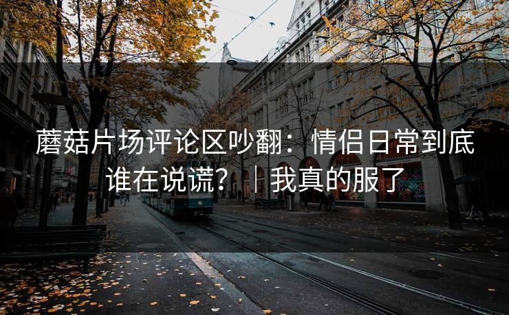 蘑菇片场评论区吵翻：情侣日常到底谁在说谎？｜我真的服了