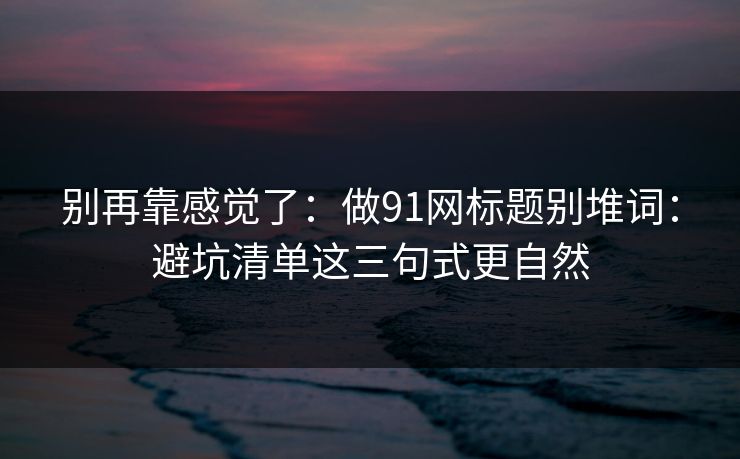 别再靠感觉了:做91网标题别堆词:避坑清单这三句式更自然