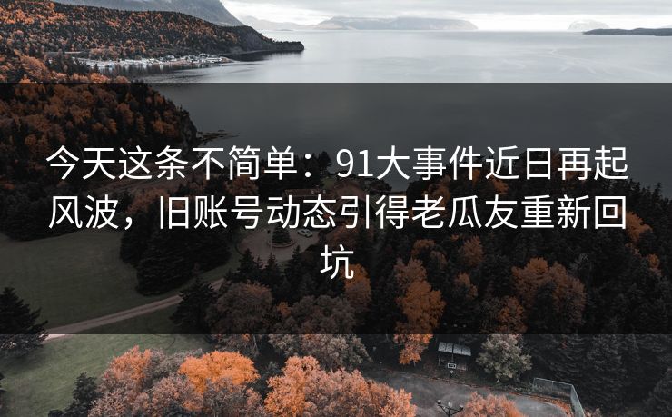 今天这条不简单：91大事件近日再起风波，旧账号动态引得老瓜友重新回坑