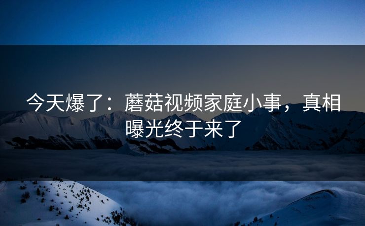 今天爆了:蘑菇视频家庭小事,真相曝光终于来了