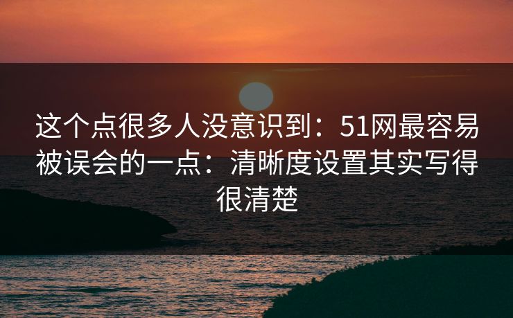 这个点很多人没意识到:51网最容易被误会的一点:清晰度设置其实写得很清楚