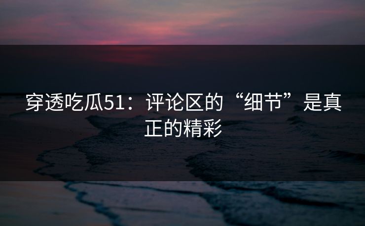穿透吃瓜51：评论区的“细节”是真正的精彩