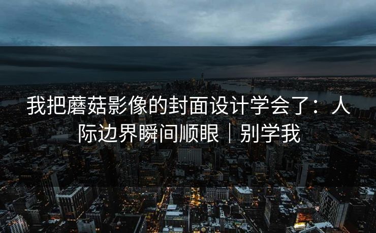 我把蘑菇影像的封面设计学会了:人际边界瞬间顺眼|别学我