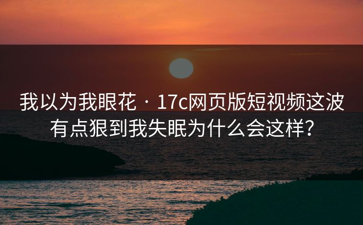 我以为我眼花 · 17c网页版短视频这波有点狠到我失眠为什么会这样?