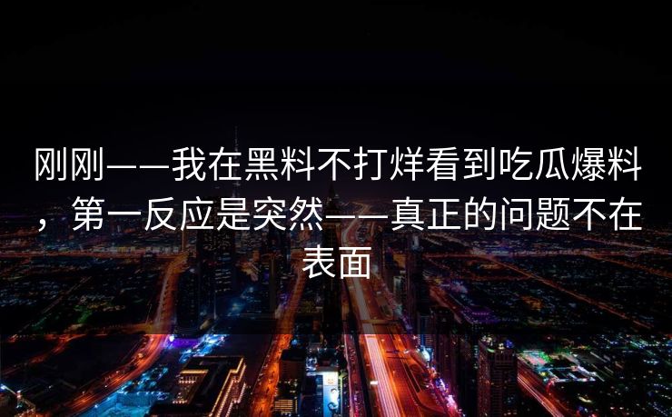刚刚——我在黑料不打烊看到吃瓜爆料,第一反应是突然——真正的问题不在表面