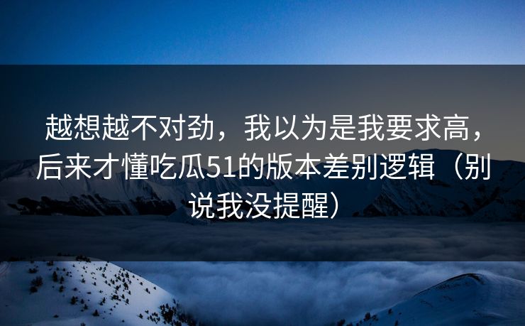越想越不对劲,我以为是我要求高,后来才懂吃瓜51的版本差别逻辑(别说我没提醒) 越想越不对劲,我以为是我要求高,后来才懂吃瓜51的版本差别逻辑(别说我没提醒)