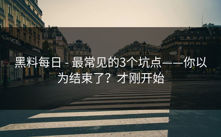 黑料每日 - 最常见的3个坑点——你以为结束了？才刚开始