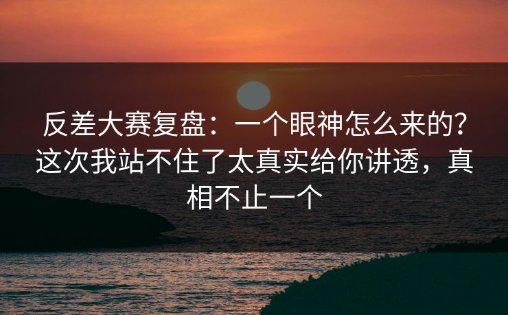 反差大赛复盘:一个眼神怎么来的?这次我站不住了太真实给你讲透,真相不止一个