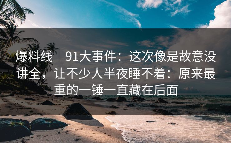 爆料线|91大事件:这次像是故意没讲全,让不少人半夜睡不着:原来最重的一锤一直藏在后面 爆料线|91大事件:这次像是故意没讲全,让不少人半夜睡不着:原来最重的一锤一直藏在后面