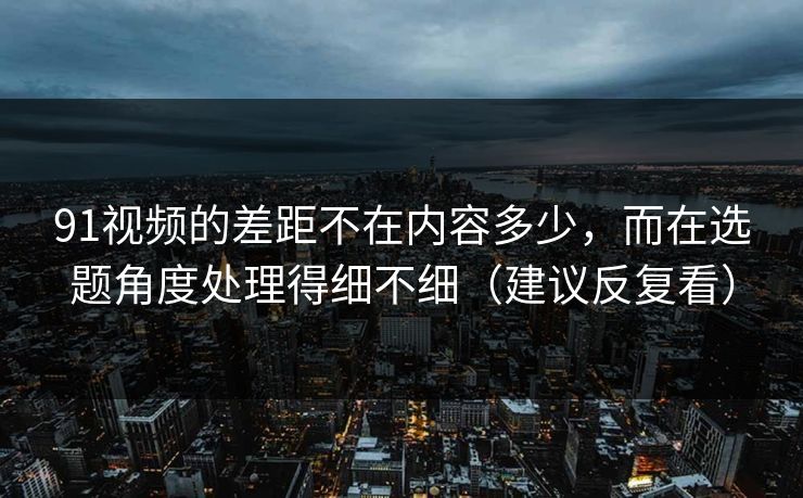 91视频的差距不在内容多少,而在选题角度处理得细不细(建议反复看)