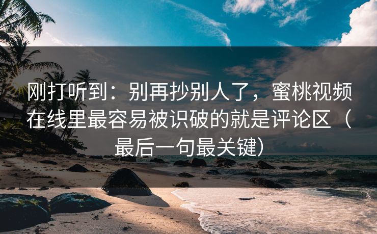 刚打听到:别再抄别人了,蜜桃视频在线里最容易被识破的就是评论区(最后一句最关键)